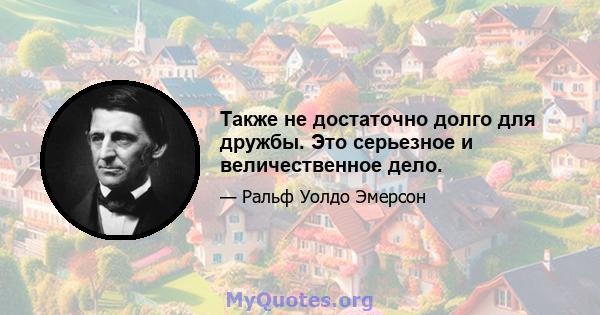 Также не достаточно долго для дружбы. Это серьезное и величественное дело.