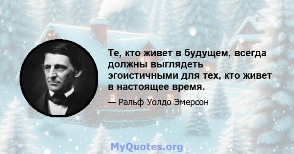 Те, кто живет в будущем, всегда должны выглядеть эгоистичными для тех, кто живет в настоящее время.