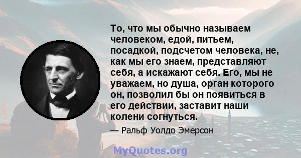 То, что мы обычно называем человеком, едой, питьем, посадкой, подсчетом человека, не, как мы его знаем, представляют себя, а искажают себя. Его, мы не уважаем, но душа, орган которого он, позволил бы он появиться в его