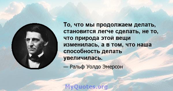 То, что мы продолжаем делать, становится легче сделать, не то, что природа этой вещи изменилась, а в том, что наша способность делать увеличилась.