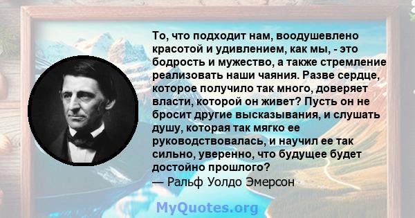 То, что подходит нам, воодушевлено красотой и удивлением, как мы, - это бодрость и мужество, а также стремление реализовать наши чаяния. Разве сердце, которое получило так много, доверяет власти, которой он живет? Пусть 