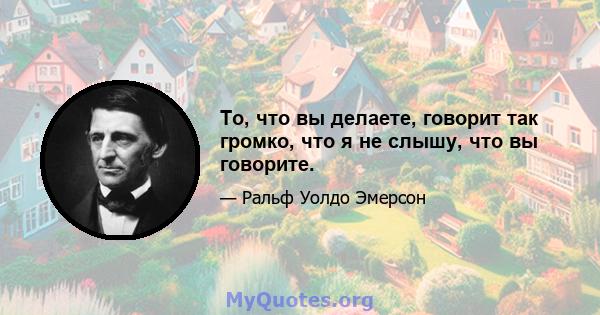 То, что вы делаете, говорит так громко, что я не слышу, что вы говорите.