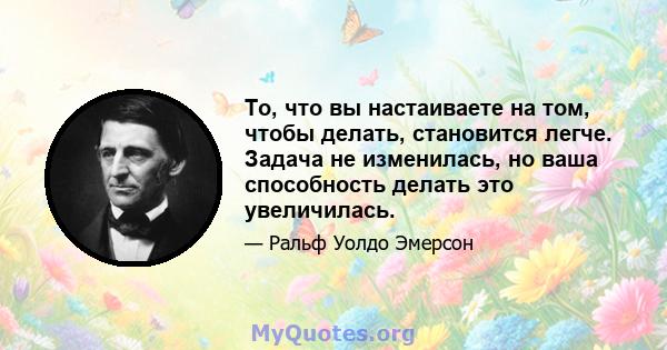 То, что вы настаиваете на том, чтобы делать, становится легче. Задача не изменилась, но ваша способность делать это увеличилась.