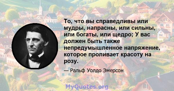 То, что вы справедливы или мудры, напрасны, или сильны, или богаты, или щедро; У вас должен быть также непредумышленное напряжение, которое проливает красоту на розу.