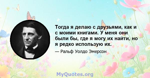 Тогда я делаю с друзьями, как и с моими книгами. У меня они были бы, где я могу их найти, но я редко использую их.