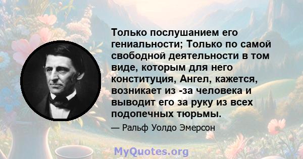 Только послушанием его гениальности; Только по самой свободной деятельности в том виде, которым для него конституция, Ангел, кажется, возникает из -за человека и выводит его за руку из всех подопечных тюрьмы.