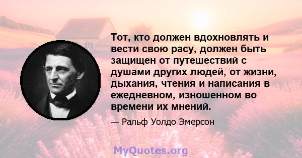 Тот, кто должен вдохновлять и вести свою расу, должен быть защищен от путешествий с душами других людей, от жизни, дыхания, чтения и написания в ежедневном, изношенном во времени их мнений.