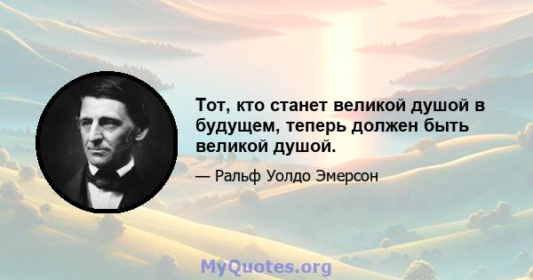 Тот, кто станет великой душой в будущем, теперь должен быть великой душой.