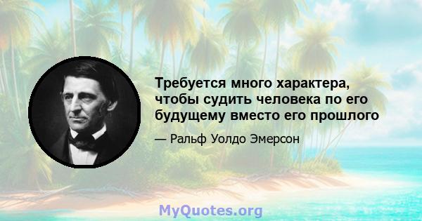 Требуется много характера, чтобы судить человека по его будущему вместо его прошлого