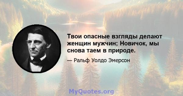 Твои опасные взгляды делают женщин мужчин; Новичок, мы снова таем в природе.