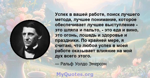 Успех в вашей работе, поиск лучшего метода, лучшее понимание, которое обеспечивает лучшее выступление - это шляпа и пальто, - это еда и вино, это огонь, лошадь и здоровье и праздники. По крайней мере, я считаю, что