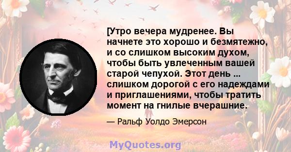 [Утро вечера мудренее. Вы начнете это хорошо и безмятежно, и со слишком высоким духом, чтобы быть увлеченным вашей старой чепухой. Этот день ... слишком дорогой с его надеждами и приглашениями, чтобы тратить момент на