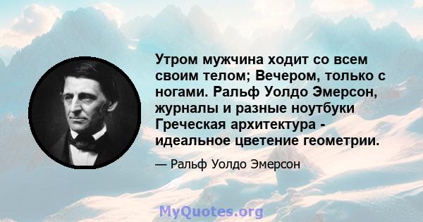 Утром мужчина ходит со всем своим телом; Вечером, только с ногами. Ральф Уолдо Эмерсон, журналы и разные ноутбуки Греческая архитектура - идеальное цветение геометрии.