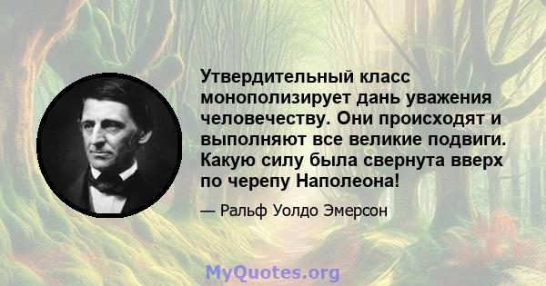 Утвердительный класс монополизирует дань уважения человечеству. Они происходят и выполняют все великие подвиги. Какую силу была свернута вверх по черепу Наполеона!