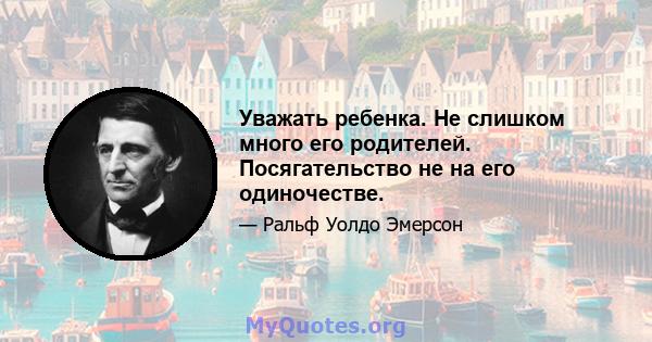 Уважать ребенка. Не слишком много его родителей. Посягательство не на его одиночестве.