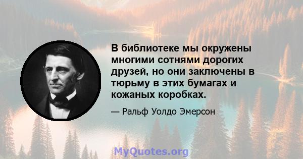 В библиотеке мы окружены многими сотнями дорогих друзей, но они заключены в тюрьму в этих бумагах и кожаных коробках.