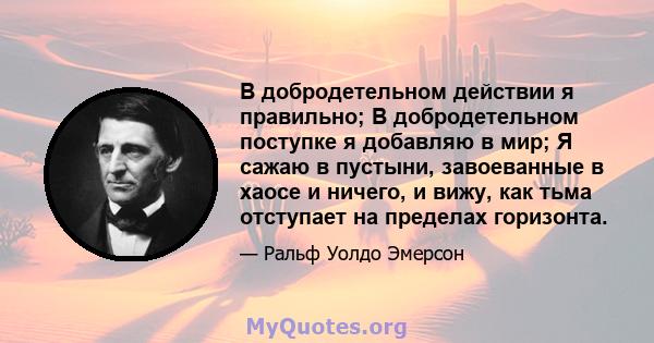 В добродетельном действии я правильно; В добродетельном поступке я добавляю в мир; Я сажаю в пустыни, завоеванные в хаосе и ничего, и вижу, как тьма отступает на пределах горизонта.