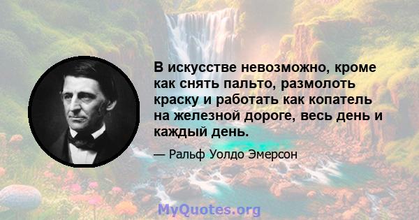 В искусстве невозможно, кроме как снять пальто, размолоть краску и работать как копатель на железной дороге, весь день и каждый день.