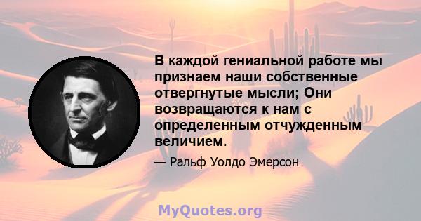 В каждой гениальной работе мы признаем наши собственные отвергнутые мысли; Они возвращаются к нам с определенным отчужденным величием.