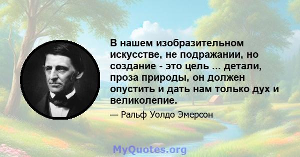 В нашем изобразительном искусстве, не подражании, но создание - это цель ... детали, проза природы, он должен опустить и дать нам только дух и великолепие.