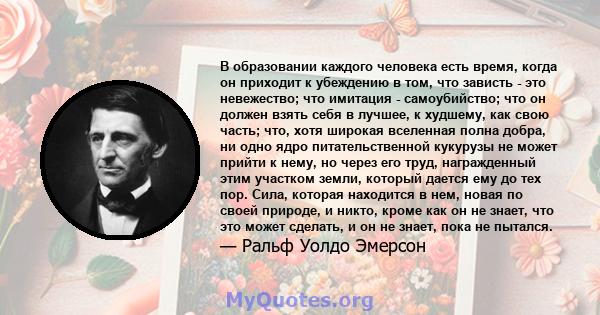 В образовании каждого человека есть время, когда он приходит к убеждению в том, что зависть - это невежество; что имитация - самоубийство; что он должен взять себя в лучшее, к худшему, как свою часть; что, хотя широкая