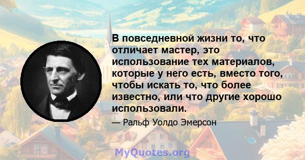 В повседневной жизни то, что отличает мастер, это использование тех материалов, которые у него есть, вместо того, чтобы искать то, что более известно, или что другие хорошо использовали.