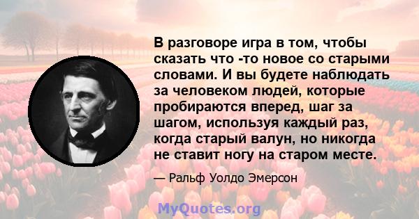 В разговоре игра в том, чтобы сказать что -то новое со старыми словами. И вы будете наблюдать за человеком людей, которые пробираются вперед, шаг за шагом, используя каждый раз, когда старый валун, но никогда не ставит