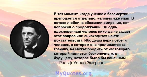 В тот момент, когда учение о бессмертии преподается отдельно, человек уже упал. В потоке любви, в обожании смирения, нет вопросов о продолжении. Ни один вдохновенный человек никогда не задает этот вопрос или снисходится 