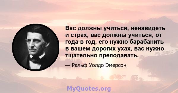 Вас должны учиться, ненавидеть и страх, вас должны учиться, от года в год, его нужно барабанить в вашем дорогих ухах, вас нужно тщательно преподавать.