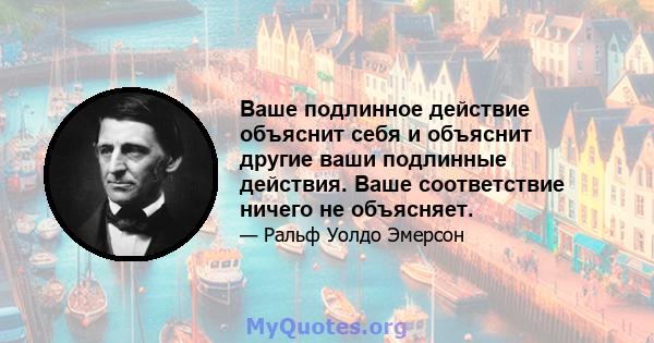 Ваше подлинное действие объяснит себя и объяснит другие ваши подлинные действия. Ваше соответствие ничего не объясняет.