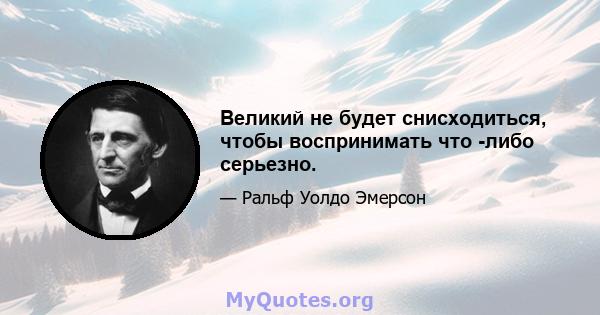 Великий не будет снисходиться, чтобы воспринимать что -либо серьезно.