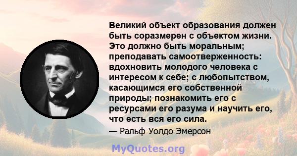 Великий объект образования должен быть соразмерен с объектом жизни. Это должно быть моральным; преподавать самоотверженность: вдохновить молодого человека с интересом к себе; с любопытством, касающимся его собственной