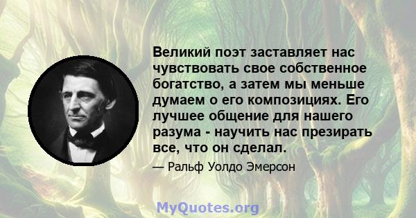 Великий поэт заставляет нас чувствовать свое собственное богатство, а затем мы меньше думаем о его композициях. Его лучшее общение для нашего разума - научить нас презирать все, что он сделал.