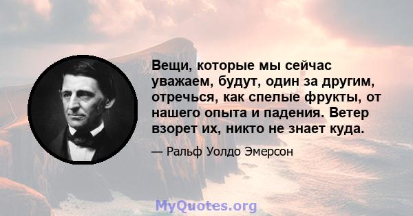 Вещи, которые мы сейчас уважаем, будут, один за другим, отречься, как спелые фрукты, от нашего опыта и падения. Ветер взорет их, никто не знает куда.