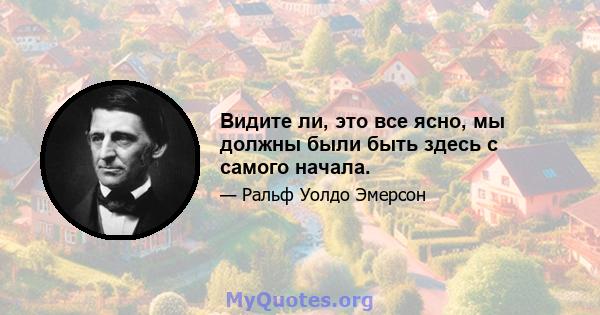 Видите ли, это все ясно, мы должны были быть здесь с самого начала.