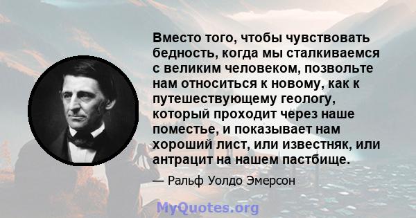 Вместо того, чтобы чувствовать бедность, когда мы сталкиваемся с великим человеком, позвольте нам относиться к новому, как к путешествующему геологу, который проходит через наше поместье, и показывает нам хороший лист,