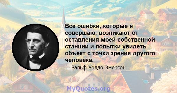 Все ошибки, которые я совершаю, возникают от оставления моей собственной станции и попытки увидеть объект с точки зрения другого человека.