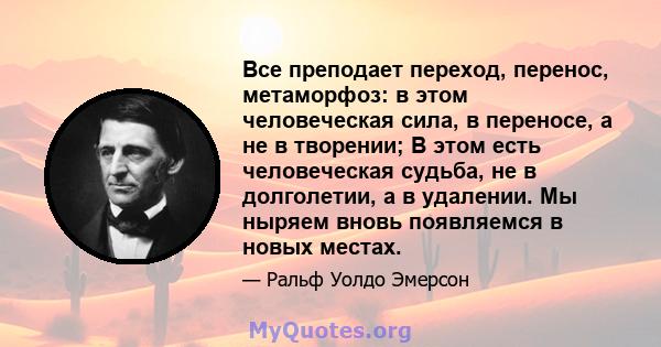 Все преподает переход, перенос, метаморфоз: в этом человеческая сила, в переносе, а не в творении; В этом есть человеческая судьба, не в долголетии, а в удалении. Мы ныряем вновь появляемся в новых местах.