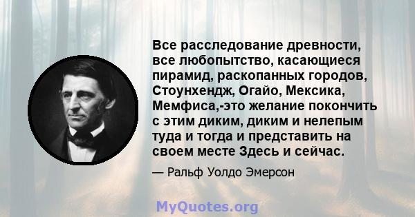 Все расследование древности, все любопытство, касающиеся пирамид, раскопанных городов, Стоунхендж, Огайо, Мексика, Мемфиса,-это желание покончить с этим диким, диким и нелепым туда и тогда и представить на своем месте