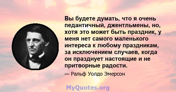 Вы будете думать, что я очень педантичный, джентльмены, но, хотя это может быть праздник, у меня нет самого маленького интереса к любому праздникам, за исключением случаев, когда он празднует настоящие и не притворные