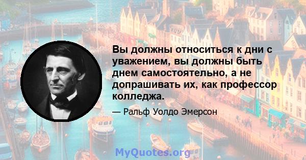 Вы должны относиться к дни с уважением, вы должны быть днем ​​самостоятельно, а не допрашивать их, как профессор колледжа.