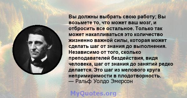 Вы должны выбрать свою работу; Вы возьмете то, что может ваш мозг, и отбросить все остальное. Только так может накапливаться это количество жизненно важной силы, которая может сделать шаг от знания до выполнения.