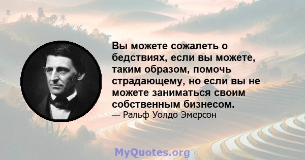 Вы можете сожалеть о бедствиях, если вы можете, таким образом, помочь страдающему, но если вы не можете заниматься своим собственным бизнесом.