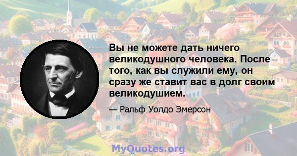 Вы не можете дать ничего великодушного человека. После того, как вы служили ему, он сразу же ставит вас в долг своим великодушием.