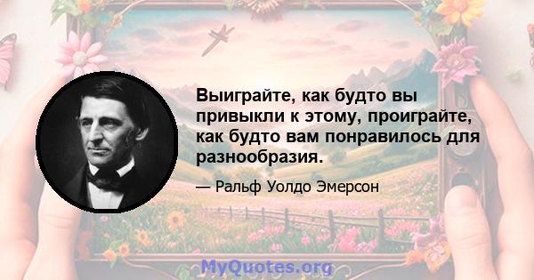 Выиграйте, как будто вы привыкли к этому, проиграйте, как будто вам понравилось для разнообразия.