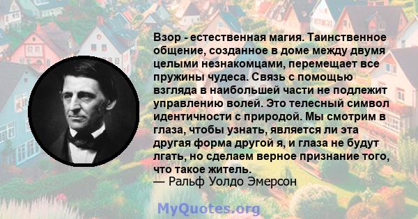 Взор - естественная магия. Таинственное общение, созданное в доме между двумя целыми незнакомцами, перемещает все пружины чудеса. Связь с помощью взгляда в наибольшей части не подлежит управлению волей. Это телесный