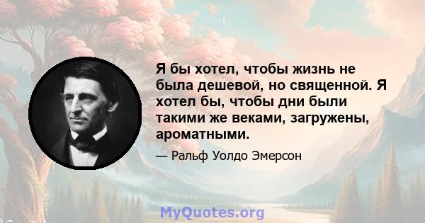 Я бы хотел, чтобы жизнь не была дешевой, но священной. Я хотел бы, чтобы дни были такими же веками, загружены, ароматными.