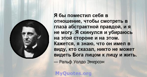 Я бы поместил себя в отношение, чтобы смотреть в глаза абстрактной правдой, и я не могу. Я скинулся и убираюсь на этой стороне и на этом. Кажется, я знаю, что он имел в виду, кто сказал, никто не может видеть Бога лицом 