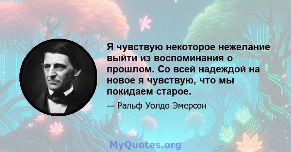 Я чувствую некоторое нежелание выйти из воспоминания о прошлом. Со всей надеждой на новое я чувствую, что мы покидаем старое.