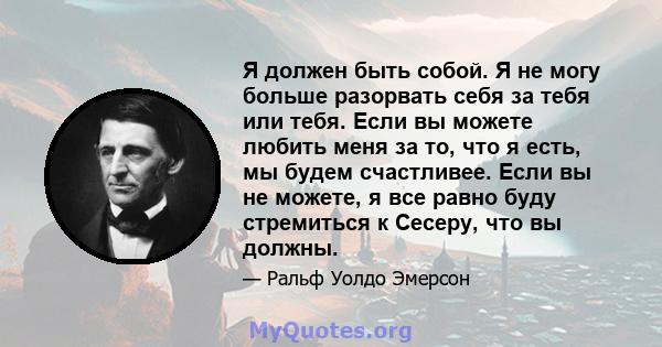 Я должен быть собой. Я не могу больше разорвать себя за тебя или тебя. Если вы можете любить меня за то, что я есть, мы будем счастливее. Если вы не можете, я все равно буду стремиться к Сесеру, что вы должны.